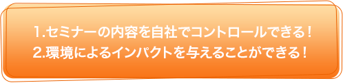 1.セミナーの内容を自社でコントロールできる！　2.環境によるインパクトを与えることができる！