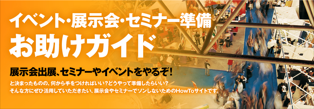 イベント・展示会・セミナー準備 お助けガイド　展示会出展、セミナーやイベントをやるぞ！と決まったものの、何から手をつければいい？どうやって準備したらいい？そんな方にぜひ活用していただきたい、展示会やセミナーでソンしないためのHowToサイトです。