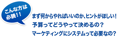 こんな方は必読！！まず何からやればいいのか、ヒントがほしい！予算ってどうやって決めるの？マーケティングにシステムって必要なの？